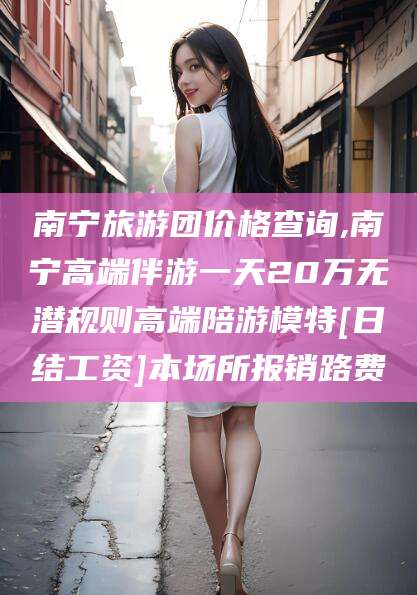 京山南宁旅游团价格查询,南宁高端伴游一天20万无潜规则高端陪游模特[日结工资]本场所报销路费