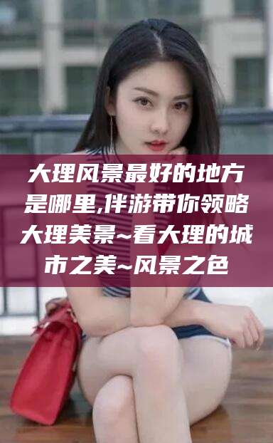 京山大理风景最好的地方是哪里,伴游带你领略大理美景~看大理的城市之美~风景之色