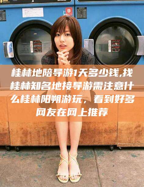京山桂林地陪导游1天多少钱,找桂林知名地接导游需注意什么桂林阳朔游玩，看到好多网友在网上推荐