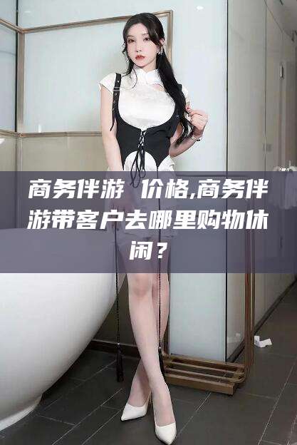 京山商务伴游 价格,商务伴游带客户去哪里购物休闲？