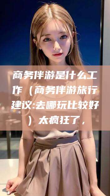 京山商务伴游是什么工作（商务伴游旅行建议:去哪玩比较好）太疯狂了，