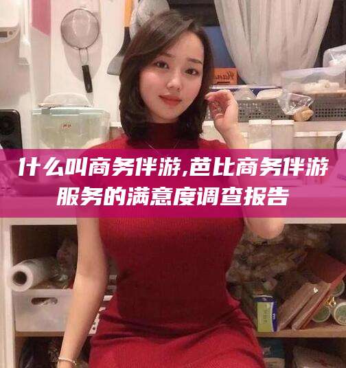 京山什么叫商务伴游,芭比商务伴游服务的满意度调查报告