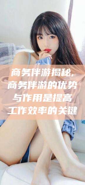 京山商务伴游揭秘,商务伴游的优势与作用是提高工作效率的关键