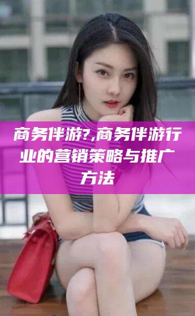 京山商务伴游?,商务伴游行业的营销策略与推广方法
