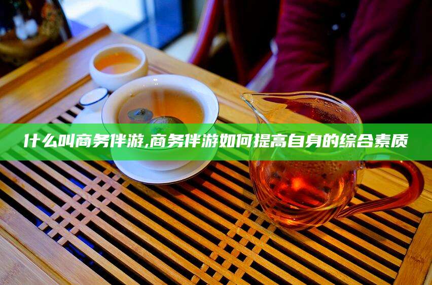 京山什么叫商务伴游,商务伴游如何提高自身的综合素质
