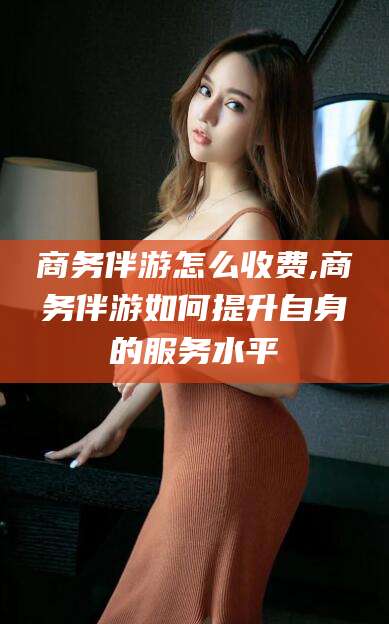京山商务伴游怎么收费,商务伴游如何提升自身的服务水平