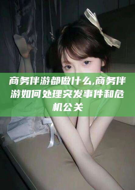 京山商务伴游都做什么,商务伴游如何处理突发事件和危机公关