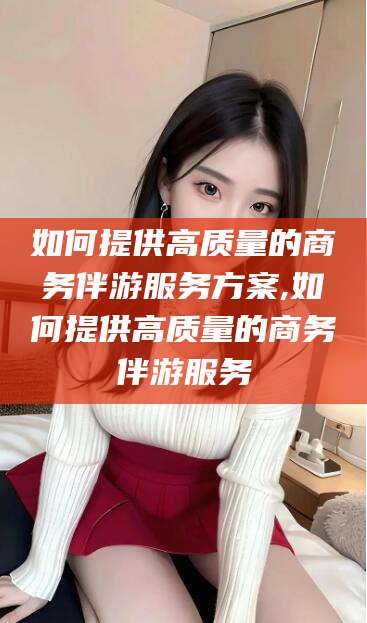 京山如何提供高质量的商务伴游服务方案,如何提供高质量的商务伴游服务
