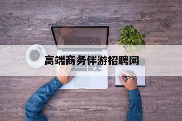 高端商务伴游招聘网站有哪些最新资讯（谁能告诉我哪里有京山高端商务伴游招聘网？）